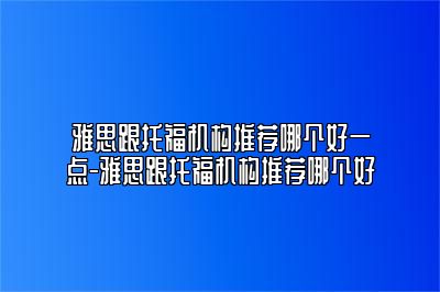雅思跟托福机构推荐哪个好一点-雅思跟托福机构推荐哪个好