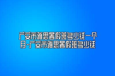 广安市雅思暑假班多少钱一个月-广安市雅思暑假班多少钱