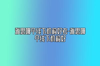 雅思哪个线下机构好考-雅思哪个线下机构好