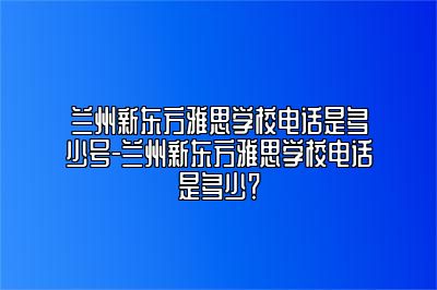 兰州新东方雅思学校电话是多少号-兰州新东方雅思学校电话是多少？