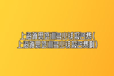 上海雅思培训多少钱报名费(上海雅思培训多少钱报名费啊)