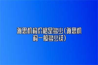 雅思机构价格是多少(雅思机构一般多少钱)