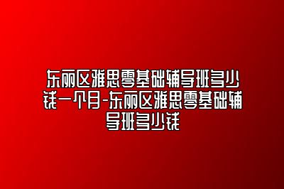 东丽区雅思零基础辅导班多少钱一个月-东丽区雅思零基础辅导班多少钱