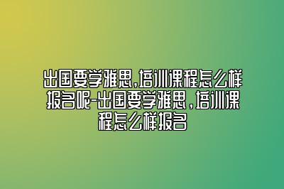 出国要学雅思,培训课程怎么样报名呢-出国要学雅思，培训课程怎么样报名