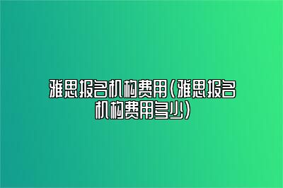 雅思报名机构费用(雅思报名机构费用多少)