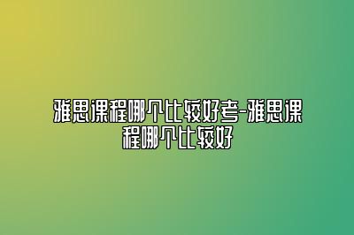 雅思课程哪个比较好考-雅思课程哪个比较好