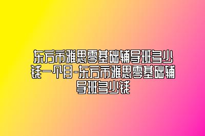 东方市雅思零基础辅导班多少钱一个月-东方市雅思零基础辅导班多少钱