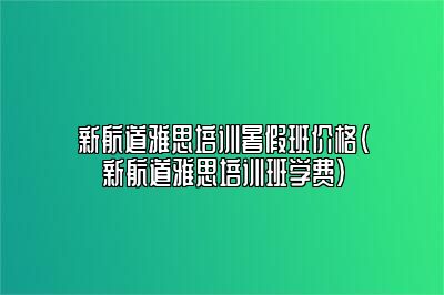 新航道雅思培训暑假班价格(新航道雅思培训班学费)