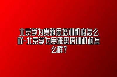 北京学为贵雅思培训机构怎么样-北京学为贵雅思培训机构怎么样？