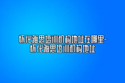 怀化雅思培训机构地址在哪里-怀化雅思培训机构地址