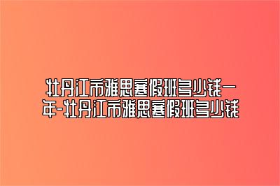 牡丹江市雅思寒假班多少钱一年-牡丹江市雅思寒假班多少钱
