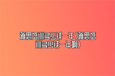 雅思培训多少钱一年(雅思培训多少钱一年啊)