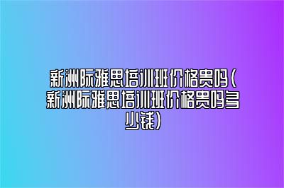 新洲际雅思培训班价格贵吗(新洲际雅思培训班价格贵吗多少钱)