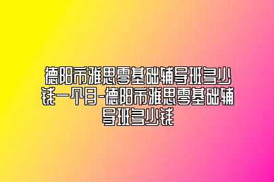 德阳市雅思零基础辅导班多少钱一个月-德阳市雅思零基础辅导班多少钱