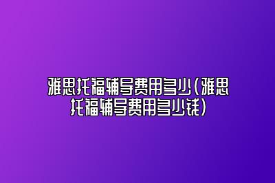 雅思托福辅导费用多少(雅思托福辅导费用多少钱)