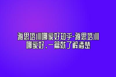 雅思培训哪家好知乎-雅思培训哪家好，一篇就了解清楚