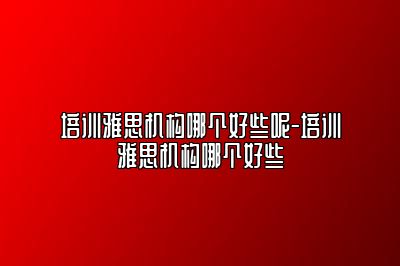 培训雅思机构哪个好些呢-培训雅思机构哪个好些
