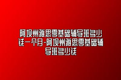 阿坝州雅思零基础辅导班多少钱一个月-阿坝州雅思零基础辅导班多少钱