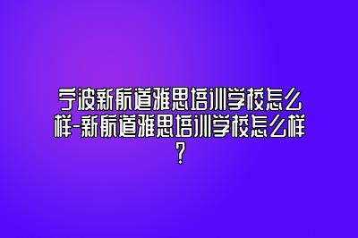 宁波新航道雅思培训学校怎么样-新航道雅思培训学校怎么样？