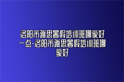 洛阳市雅思暑假培训班哪家好一点-洛阳市雅思暑假培训班哪家好