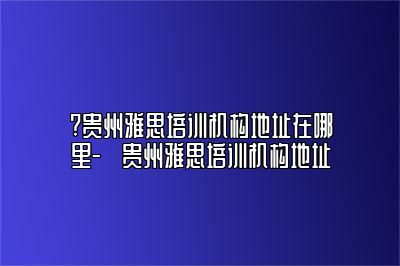 ?贵州雅思培训机构地址在哪里-​贵州雅思培训机构地址
