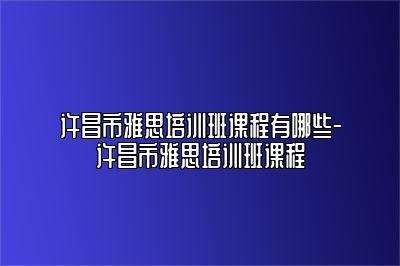 许昌市雅思培训班课程有哪些-许昌市雅思培训班课程