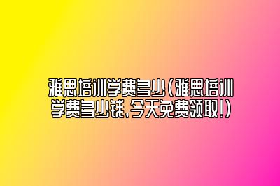 雅思培训学费多少(雅思培训学费多少钱,今天免费领取!)