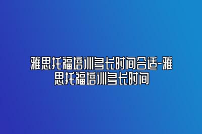 雅思托福培训多长时间合适-雅思托福培训多长时间