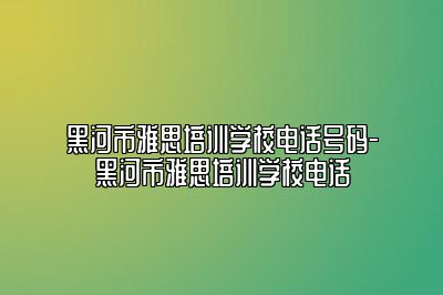 黑河市雅思培训学校电话号码-黑河市雅思培训学校电话