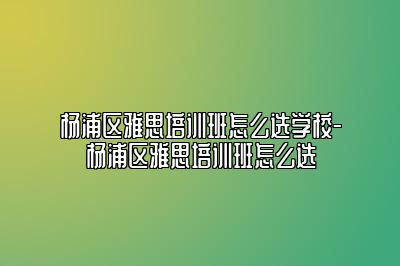 杨浦区雅思培训班怎么选学校-杨浦区雅思培训班怎么选