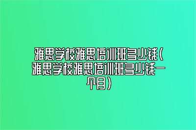 雅思学校雅思培训班多少钱(雅思学校雅思培训班多少钱一个月)