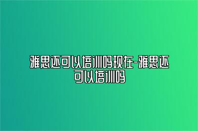 雅思还可以培训吗现在-雅思还可以培训吗