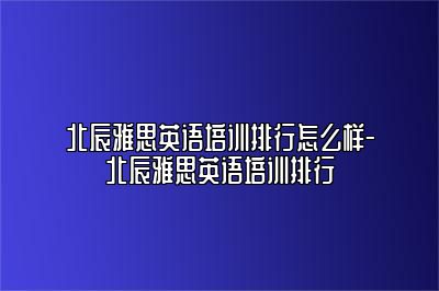 北辰雅思英语培训排行怎么样-北辰雅思英语培训排行