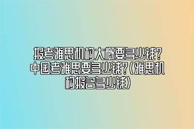 报考雅思机构大概要多少钱？中国考雅思要多少钱？(雅思机构报名多少钱)