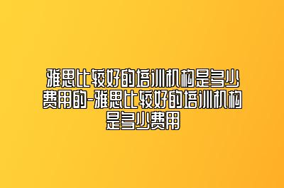雅思比较好的培训机构是多少费用的-雅思比较好的培训机构是多少费用