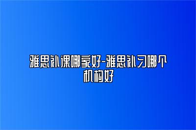 雅思补课哪家好-雅思补习哪个机构好