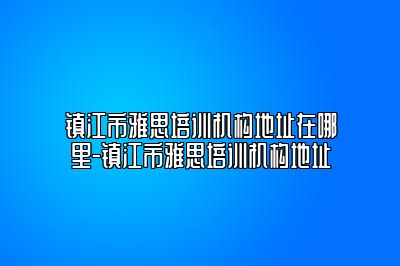 镇江市雅思培训机构地址在哪里-镇江市雅思培训机构地址