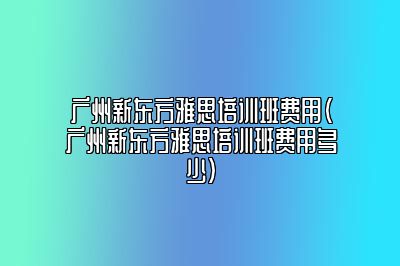 广州新东方雅思培训班费用(广州新东方雅思培训班费用多少)