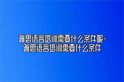 雅思语言培训需要什么条件呢-雅思语言培训需要什么条件