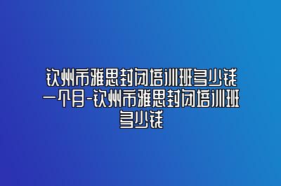 钦州市雅思封闭培训班多少钱一个月-钦州市雅思封闭培训班多少钱