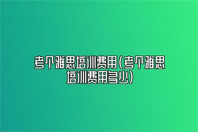 考个雅思培训费用(考个雅思培训费用多少)