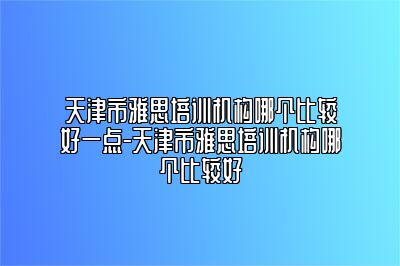 天津市雅思培训机构哪个比较好一点-天津市雅思培训机构哪个比较好