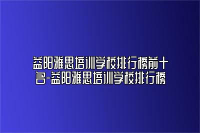 益阳雅思培训学校排行榜前十名-益阳雅思培训学校排行榜