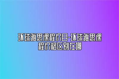 环球雅思课程价目-环球雅思课程价格区别在哪