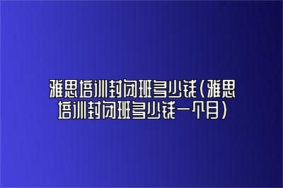 雅思培训封闭班多少钱(雅思培训封闭班多少钱一个月)