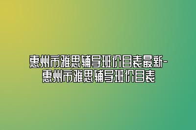 惠州市雅思辅导班价目表最新-惠州市雅思辅导班价目表