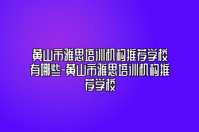 黄山市雅思培训机构推荐学校有哪些-黄山市雅思培训机构推荐学校