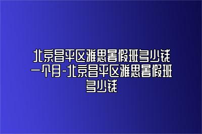 北京昌平区雅思暑假班多少钱一个月-北京昌平区雅思暑假班多少钱