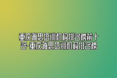 重庆雅思培训机构排名榜前十名-重庆雅思培训机构排名榜