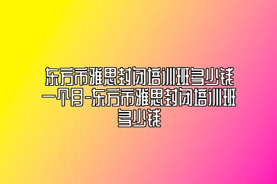 东方市雅思封闭培训班多少钱一个月-东方市雅思封闭培训班多少钱
